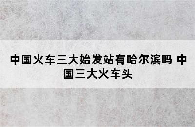 中国火车三大始发站有哈尔滨吗 中国三大火车头